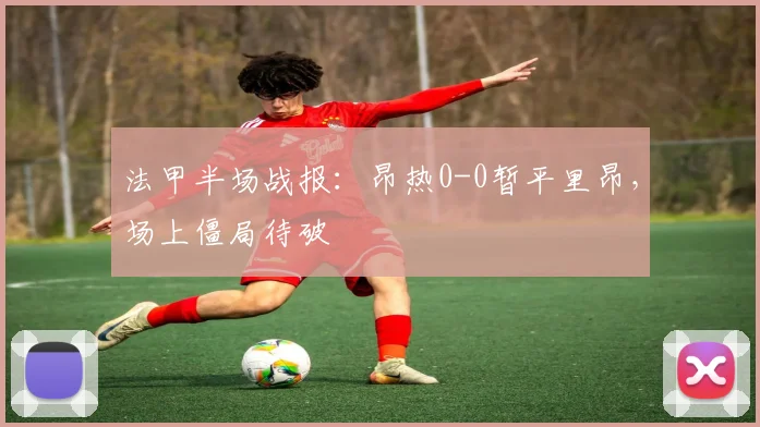 法甲半场战报:昂热0-0暂平里昂,场上僵局待破