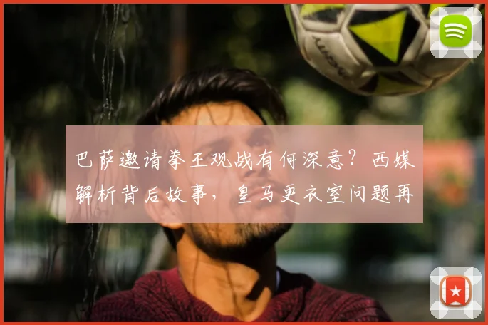 巴萨邀请拳王观战有何深意？西媒解析背后故事，皇马更衣室问题再成焦点