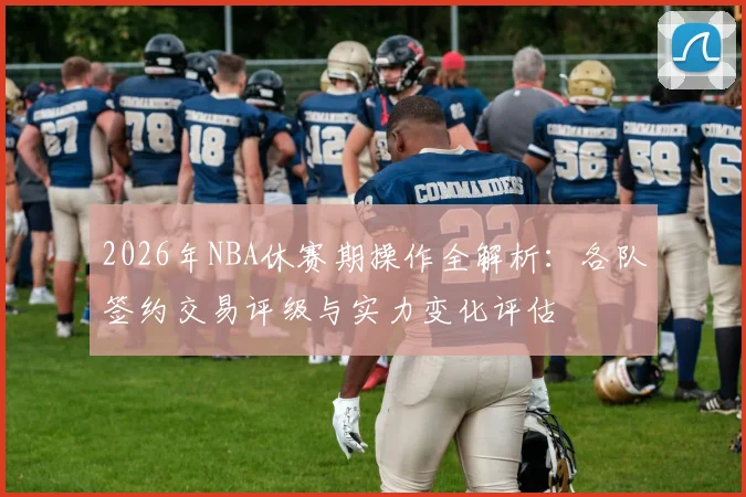 2026年NBA休赛期操作全解析:各队签约交易评级与实力变化评估