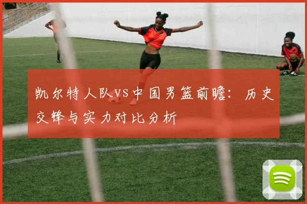 凯尔特人队vs中国男篮前瞻：历史交锋与实力对比分析