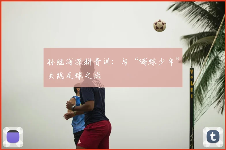 孙继海深耕青训:与“嗨球少年”共践足球之诺