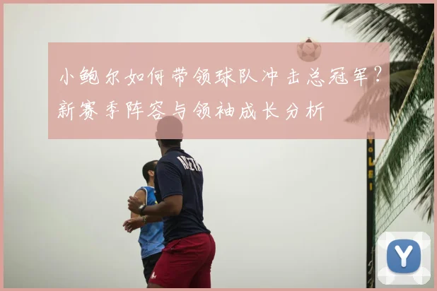 小鲍尔如何带领球队冲击总冠军?新赛季阵容与领袖成长分析