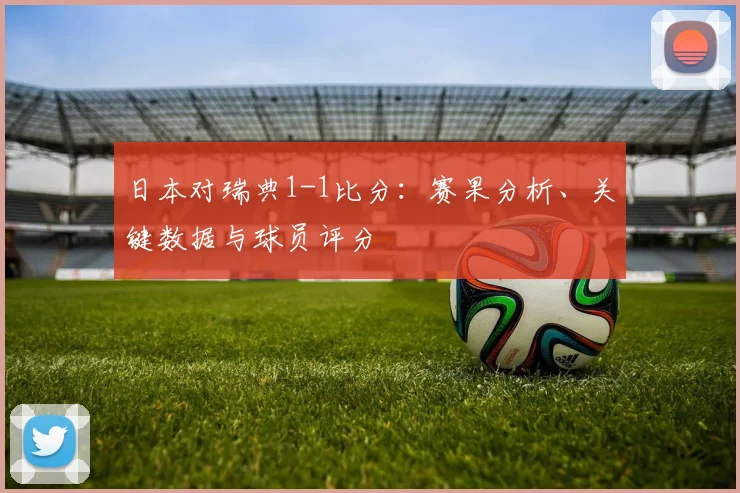 日本对瑞典1-1比分：赛果分析、关键数据与球员评分