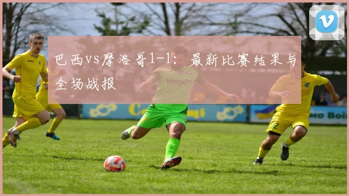 巴西vs摩洛哥1-1:最新比赛结果与全场战报