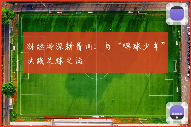 孙继海深耕青训:与“嗨球少年”共践足球之诺